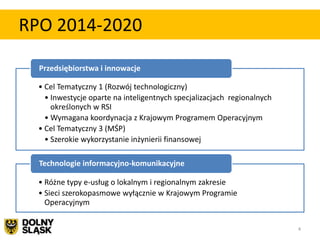 RPO 2014-2020

  Przedsiębiorstwa i innowacje

  • Cel Tematyczny 1 (Rozwój technologiczny)
    • Inwestycje oparte na inteligentnych specjalizacjach regionalnych
      określonych w RSI
    • Wymagana koordynacja z Krajowym Programem Operacyjnym
  • Cel Tematyczny 3 (MŚP)
    • Szerokie wykorzystanie inżynierii finansowej

  Technologie informacyjno-komunikacyjne

  • Różne typy e-usług o lokalnym i regionalnym zakresie
  • Sieci szerokopasmowe wyłącznie w Krajowym Programie
    Operacyjnym


                                                                         4
 