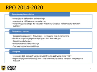 RPO 2014-2020
  Gospodarka niskoemisyjna

  • Inwestycje w odnawialne źródła energii
  • Inwestycje w efektywnośd energetyczną
  • Niskoemisyjne strategie dla obszarów miejskich, włączając niskoemisyjny transport
    publiczny

  Środowisko i zasoby

  • Gospodarka odpadami – kraj/region – wymagana linia demarkacyjna
  • Sektor wodny– kraj/region – wymagana linia demarkacyjna
  • Dziedzictwo kulturowe
  • Bioróżnorodnośd i eko-edukacja
  • Poprawa środowiska miejskiego

  Transport

  • Inwestycje dot. połączeo węzłów drugo i trzecio-rzędnych z siecią TEN-T
  • Regionalny system kolejowy (tabor i linie kolejowe), włączając transport kolejowych w
    miastach


                                                                                            5
 