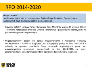 RPO 2014-2020
Grupa robocza
wspierająca prace nad przygotowaniem Regionalnego Programu Operacyjnego
na lata 2014-2020 dla Województwa Dolnośląskiego

• Przyjęcie Założeo Umowy Partnerstwa przez Radę Ministrów w dniu 15 stycznia 2013 r.
  - formalne rozpoczęcie prac nad Umową Partnerstwa i programami operacyjnymi na
  poziomie krajowym i regionalnym.


• Międzyresortowy Zespół do spraw Programowania i Wdrażania Funduszy
  Strukturalnych i Funduszu Spójności Unii Europejskiej podjął w dniu 4.02.2013 r.
  uchwałę w sprawie powołania Grup roboczych wspierających prace nad
  przygotowaniem programów operacyjnych na lata 2014-2020, w której
  zarekomendował zarządom województw powołanie takich Grup w regionach.




                                                                                    9
 