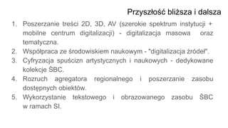 Przyszłość bliższa i dalsza
1. Poszerzanie treści 2D, 3D, AV (szerokie spektrum instytucji +
mobilne centrum digitalizacji) - digitalizacja masowa oraz
tematyczna.
2. Współpraca ze środowiskiem naukowym - "digitalizacja źródeł".
3. Cyfryzacja spuścizn artystycznych i naukowych - dedykowane
kolekcje ŚBC.
4. Rozruch agregatora regionalnego i poszerzanie zasobu
dostępnych obiektów.
5. Wykorzystanie tekstowego i obrazowanego zasobu ŚBC
w ramach SI.
 