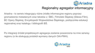 Regionalny agregator informacyjny
Ariadna - to serwis integrujący różne źródła informacyjne regionu poprzez
gromadzenie metadanych oraz tekstów z: ŚBC, Filmoteki Śląskiej (Silesia Film),
BC Opery Śląskiej, Encyklopedii Województwa Śląskiego, podręcznika edukacji
regionalnej oraz katalogu i bibliografii BŚ.
Po integracji źródeł projektowych agregacja zostanie poszerzona na inne serwisy
regionu (o ile obsługują protokół wymiany danych OAI-PMH).
 