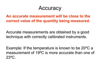Accuracy
An accurate measurement will be close to the
correct value of the quantity being measured.

Accurate measurements are obtained by a good
technique with correctly calibrated instruments.

Example: If the temperature is known to be 20ºC a
measurement of 19ºC is more accurate than one of
23ºC.
 