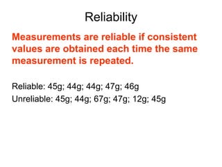 Reliability
Measurements are reliable if consistent
values are obtained each time the same
measurement is repeated.

Reliable: 45g; 44g; 44g; 47g; 46g
Unreliable: 45g; 44g; 67g; 47g; 12g; 45g
 