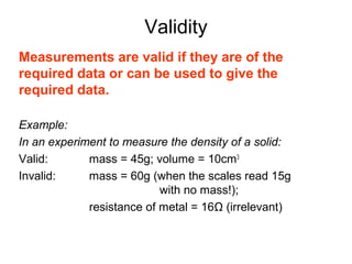 Validity
Measurements are valid if they are of the
required data or can be used to give the
required data.

Example:
In an experiment to measure the density of a solid:
Valid:       mass = 45g; volume = 10cm3
Invalid:     mass = 60g (when the scales read 15g
                           with no mass!);
             resistance of metal = 16Ω (irrelevant)
 