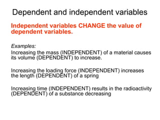 Dependent and independent variables
Independent variables CHANGE the value of
dependent variables.

Examples:
Increasing the mass (INDEPENDENT) of a material causes
its volume (DEPENDENT) to increase.

Increasing the loading force (INDEPENDENT) increases
the length (DEPENDENT) of a spring

Increasing time (INDEPENDENT) results in the radioactivity
(DEPENDENT) of a substance decreasing
 