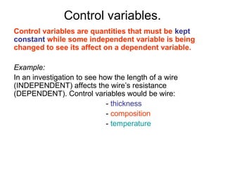 Control variables.
Control variables are quantities that must be kept
constant while some independent variable is being
changed to see its affect on a dependent variable.

Example:
In an investigation to see how the length of a wire
(INDEPENDENT) affects the wire’s resistance
(DEPENDENT). Control variables would be wire:
                             - thickness
                             - composition
                             - temperature
 