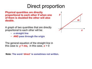 Direct proportion
Physical quantities are directly
proportional to each other if when one              y
of them is doubled the other will also
double.                                                 m


A graph of two quantities that are directly
proportional to each other will be:                         x
     – a straight line
     – AND pass through the origin

The general equation of the straight line in
this case is: y = mx, in this case, c = 0


Note: The word ‘direct’ is sometimes not written.
 