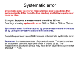 Systematic error
Systematic error is error of measurement due to readings that
systematically differ from the true reading and follow a pattern or
trend or bias.

Example: Suppose a measurement should be 567cm
Readings showing systematic error: 585cm; 584cm; 583cm; 584cm

Systematic error is often caused by poor measurement technique
or by using incorrectly calibrated instruments.

Calculating a mean value (584cm) does not eliminate systematic error.

Zero error is a common cause of systematic error. This occurs when
an instrument does not read zero when it should do so. The
measurement examples above may have been caused by a zero error
of about + 17 cm.
 