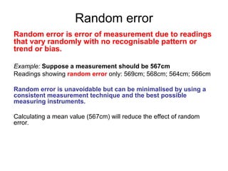 Random error
Random error is error of measurement due to readings
that vary randomly with no recognisable pattern or
trend or bias.

Example: Suppose a measurement should be 567cm
Readings showing random error only: 569cm; 568cm; 564cm; 566cm

Random error is unavoidable but can be minimalised by using a
consistent measurement technique and the best possible
measuring instruments.

Calculating a mean value (567cm) will reduce the effect of random
error.
 