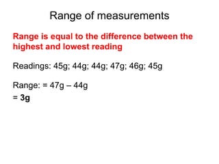 Range of measurements
Range is equal to the difference between the
highest and lowest reading

Readings: 45g; 44g; 44g; 47g; 46g; 45g

Range: = 47g – 44g
= 3g
 