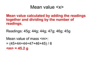 Mean value <x>
Mean value calculated by adding the readings
together and dividing by the number of
readings.

Readings: 45g; 44g; 44g; 47g; 46g; 45g

Mean value of mass <m>:
= (45+44+44+47+46+45) / 6
<m> = 45.2 g
 