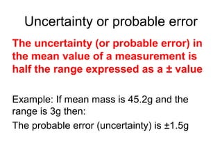 Uncertainty or probable error
The uncertainty (or probable error) in
the mean value of a measurement is
half the range expressed as a ± value

Example: If mean mass is 45.2g and the
range is 3g then:
The probable error (uncertainty) is ±1.5g
 