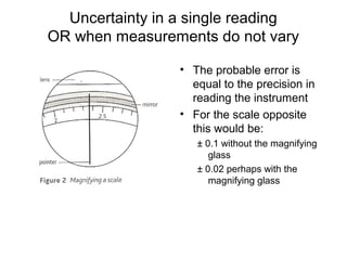 Uncertainty in a single reading
OR when measurements do not vary

                 • The probable error is
                   equal to the precision in
                   reading the instrument
                 • For the scale opposite
                   this would be:
                    ± 0.1 without the magnifying
                       glass
                    ± 0.02 perhaps with the
                       magnifying glass
 