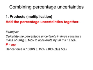 Combining percentage uncertainties
1. Products (multiplication)
Add the percentage uncertainties together.

Example:
Calculate the percentage uncertainty in force causing a
mass of 50kg ± 10% to accelerate by 20 ms -2 ± 5%.
F = ma
Hence force = 1000N ± 15% (10% plus 5%)
 