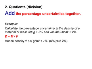2. Quotients (division)
Add the percentage uncertainties together.
Example:
Calculate the percentage uncertainty in the density of a
material of mass 300g ± 5% and volume 60cm3 ± 2%.
D=M/V
Hence density = 5.0 gcm-3 ± 7% (5% plus 2%)
 