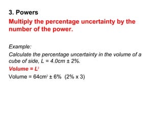 3. Powers
Multiply the percentage uncertainty by the
number of the power.

Example:
Calculate the percentage uncertainty in the volume of a
cube of side, L = 4.0cm ± 2%.
Volume = L3
Volume = 64cm3 ± 6% (2% x 3)
 