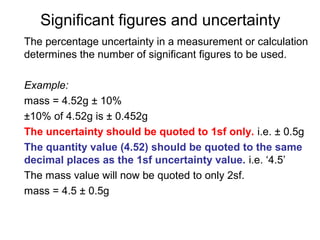 Significant figures and uncertainty
The percentage uncertainty in a measurement or calculation
determines the number of significant figures to be used.

Example:
mass = 4.52g ± 10%
±10% of 4.52g is ± 0.452g
The uncertainty should be quoted to 1sf only. i.e. ± 0.5g
The quantity value (4.52) should be quoted to the same
decimal places as the 1sf uncertainty value. i.e. ‘4.5’
The mass value will now be quoted to only 2sf.
mass = 4.5 ± 0.5g
 