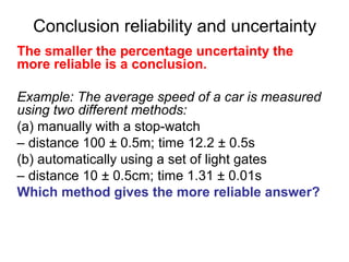 Conclusion reliability and uncertainty
The smaller the percentage uncertainty the
more reliable is a conclusion.

Example: The average speed of a car is measured
using two different methods:
(a) manually with a stop-watch
– distance 100 ± 0.5m; time 12.2 ± 0.5s
(b) automatically using a set of light gates
– distance 10 ± 0.5cm; time 1.31 ± 0.01s
Which method gives the more reliable answer?
 