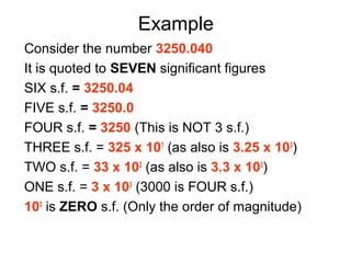 Example
Consider the number 3250.040
It is quoted to SEVEN significant figures
SIX s.f. = 3250.04
FIVE s.f. = 3250.0
FOUR s.f. = 3250 (This is NOT 3 s.f.)
THREE s.f. = 325 x 101 (as also is 3.25 x 103)
TWO s.f. = 33 x 102 (as also is 3.3 x 103)
ONE s.f. = 3 x 103 (3000 is FOUR s.f.)
103 is ZERO s.f. (Only the order of magnitude)
 