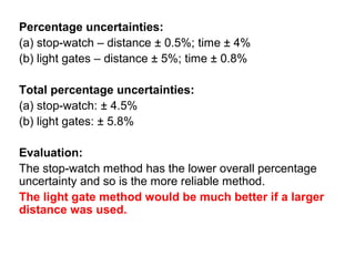 Percentage uncertainties:
(a) stop-watch – distance ± 0.5%; time ± 4%
(b) light gates – distance ± 5%; time ± 0.8%

Total percentage uncertainties:
(a) stop-watch: ± 4.5%
(b) light gates: ± 5.8%

Evaluation:
The stop-watch method has the lower overall percentage
uncertainty and so is the more reliable method.
The light gate method would be much better if a larger
distance was used.
 