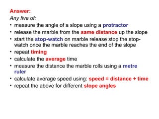 Answer:
Any five of:
• measure the angle of a slope using a protractor
• release the marble from the same distance up the slope
• start the stop-watch on marble release stop the stop-
  watch once the marble reaches the end of the slope
• repeat timing
• calculate the average time
• measure the distance the marble rolls using a metre
  ruler
• calculate average speed using: speed = distance ÷ time
• repeat the above for different slope angles
 