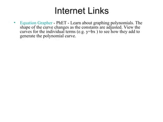 Internet Links
• Equation Grapher - PhET - Learn about graphing polynomials. The
  shape of the curve changes as the constants are adjusted. View the
  curves for the individual terms (e.g. y=bx ) to see how they add to
  generate the polynomial curve.
 