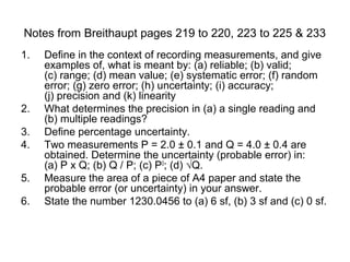 Notes from Breithaupt pages 219 to 220, 223 to 225 & 233
1.   Define in the context of recording measurements, and give
     examples of, what is meant by: (a) reliable; (b) valid;
     (c) range; (d) mean value; (e) systematic error; (f) random
     error; (g) zero error; (h) uncertainty; (i) accuracy;
     (j) precision and (k) linearity
2.   What determines the precision in (a) a single reading and
     (b) multiple readings?
3.   Define percentage uncertainty.
4.   Two measurements P = 2.0 ± 0.1 and Q = 4.0 ± 0.4 are
     obtained. Determine the uncertainty (probable error) in:
     (a) P x Q; (b) Q / P; (c) P3; (d) √Q.
5.   Measure the area of a piece of A4 paper and state the
     probable error (or uncertainty) in your answer.
6.   State the number 1230.0456 to (a) 6 sf, (b) 3 sf and (c) 0 sf.
 