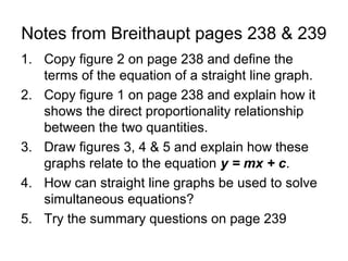 Notes from Breithaupt pages 238 & 239
1. Copy figure 2 on page 238 and define the
   terms of the equation of a straight line graph.
2. Copy figure 1 on page 238 and explain how it
   shows the direct proportionality relationship
   between the two quantities.
3. Draw figures 3, 4 & 5 and explain how these
   graphs relate to the equation y = mx + c.
4. How can straight line graphs be used to solve
   simultaneous equations?
5. Try the summary questions on page 239
 