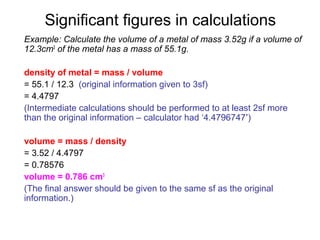 Significant figures in calculations
Example: Calculate the volume of a metal of mass 3.52g if a volume of
12.3cm3 of the metal has a mass of 55.1g.

density of metal = mass / volume
= 55.1 / 12.3 (original information given to 3sf)
= 4.4797
(Intermediate calculations should be performed to at least 2sf more
than the original information – calculator had ‘4.4796747’)

volume = mass / density
= 3.52 / 4.4797
= 0.78576
volume = 0.786 cm3
(The final answer should be given to the same sf as the original
information.)
 