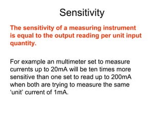 Sensitivity
The sensitivity of a measuring instrument
is equal to the output reading per unit input
quantity.

For example an multimeter set to measure
currents up to 20mA will be ten times more
sensitive than one set to read up to 200mA
when both are trying to measure the same
‘unit’ current of 1mA.
 