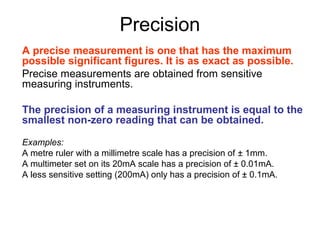 Precision
A precise measurement is one that has the maximum
possible significant figures. It is as exact as possible.
Precise measurements are obtained from sensitive
measuring instruments.

The precision of a measuring instrument is equal to the
smallest non-zero reading that can be obtained.

Examples:
A metre ruler with a millimetre scale has a precision of ± 1mm.
A multimeter set on its 20mA scale has a precision of ± 0.01mA.
A less sensitive setting (200mA) only has a precision of ± 0.1mA.
 