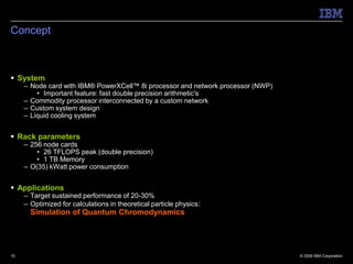 Concept



 System
     – Node card with IBM® PowerXCell™ 8i processor and network processor (NWP)
         • Important feature: fast double precision arithmetic's
     – Commodity processor interconnected by a custom network
     – Custom system design
     – Liquid cooling system


 Rack parameters
     – 256 node cards
         • 26 TFLOPS peak (double precision)
         • 1 TB Memory
     – O(35) kWatt power consumption


 Applications
     – Target sustained performance of 20-30%
     – Optimized for calculations in theoretical particle physics:
       Simulation of Quantum Chromodynamics




15                                                                                © 2009 IBM Corporation
 