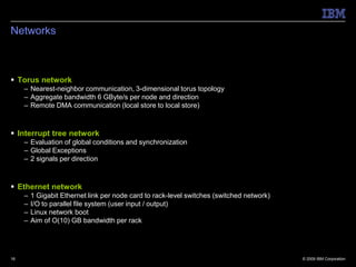 Networks



 Torus network
     – Nearest-neighbor communication, 3-dimensional torus topology
     – Aggregate bandwidth 6 GByte/s per node and direction
     – Remote DMA communication (local store to local store)



 Interrupt tree network
     – Evaluation of global conditions and synchronization
     – Global Exceptions
     – 2 signals per direction



 Ethernet network
     –   1 Gigabit Ethernet link per node card to rack-level switches (switched network)
     –   I/O to parallel file system (user input / output)
     –   Linux network boot
     –   Aim of O(10) GB bandwidth per rack




16                                                                                         © 2009 IBM Corporation
 