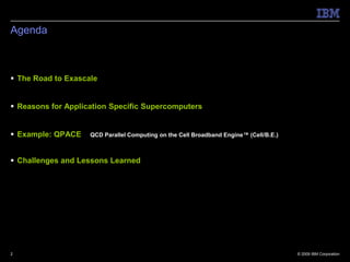 Agenda



 The Road to Exascale


 Reasons for Application Specific Supercomputers


 Example: QPACE    QCD Parallel Computing on the Cell Broadband Engine™ (Cell/B.E.)



 Challenges and Lessons Learned




2                                                                                      © 2009 IBM Corporation
 
