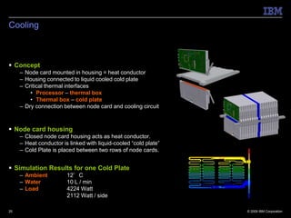 Cooling



 Concept
     – Node card mounted in housing = heat conductor
     – Housing connected to liquid cooled cold plate
     – Critical thermal interfaces
         • Processor – thermal box
         • Thermal box – cold plate
     – Dry connection between node card and cooling circuit



 Node card housing
     – Closed node card housing acts as heat conductor.
     – Heat conductor is linked with liquid-cooled “cold plate”
     – Cold Plate is placed between two rows of node cards.


 Simulation Results for one Cold Plate
     – Ambient          12°C
     – Water            10 L / min
     – Load             4224 Watt
                        2112 Watt / side

25                                                                © 2009 IBM Corporation
 