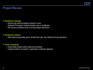 Project Review



 Hardware design
     – Almost all critical problems solved in time
     – Network Processor implementation was a challenge
     – No serious problems due to wrong design decisions



 Hardware status
     – Manufacturing quality good: Small bone pile, few defects during operation.



 Time schedule
     – Essentially stayed within planned schedule
     – Implementation of system / application software delayed




26                                                                                  © 2009 IBM Corporation
 