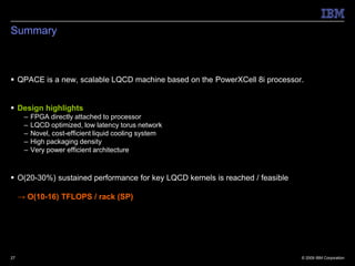 Summary



 QPACE is a new, scalable LQCD machine based on the PowerXCell 8i processor.


 Design highlights
      –   FPGA directly attached to processor
      –   LQCD optimized, low latency torus network
      –   Novel, cost-efficient liquid cooling system
      –   High packaging density
      –   Very power efficient architecture



 O(20-30%) sustained performance for key LQCD kernels is reached / feasible

     → O(10-16) TFLOPS / rack (SP)




27                                                                             © 2009 IBM Corporation
 