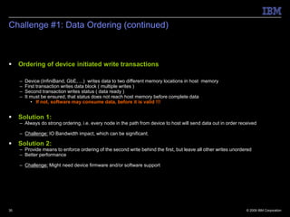 Challenge #1: Data Ordering (continued)



    Ordering of device initiated write transactions

     –   Device (InfiniBand, GbE, ...) writes data to two different memory locations in host memory
     –   First transaction writes data block ( multiple writes )
     –   Second transaction writes status ( data ready )
     –   It must be ensured, that status does not reach host memory before complete data
            • If not, software may consume data, before it is valid !!!


    Solution 1:
     – Always do strong ordering, i.e. every node in the path from device to host will send data out in order received

     – Challenge: IO Bandwidth impact, which can be significant.

    Solution 2:
     – Provide means to enforce ordering of the second write behind the first, but leave all other writes unordered
     – Better performance

     – Challenge: Might need device firmware and/or software support




35                                                                                                               © 2009 IBM Corporation
 