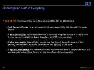 Challenge #2: Data is Everything



 BAD NEWS: There is a many ways how an application can be accelerated.


     – An inline accelerator is an accelerator that runs sequentially with the main compute
       engine.

     – A core accelerator is a mechanism that accelerates the performance of a single core.
       A core may run multiple hardware threads in an SMT implementation.

     – A chip accelerator is an off-chip mechanism that boosts the performance of the
       primary compute chip. Graphics accelerators are typically of this type.

     – A system accelerator is a network-attached appliance that boosts the performance of a
       primary multinode system. Azul is an example of a system accelerator.




36                                                                                 © 2009 IBM Corporation
 