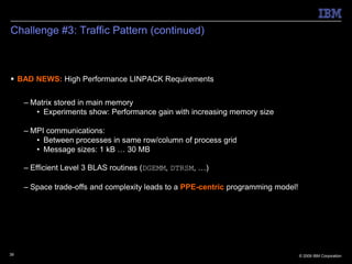 Challenge #3: Traffic Pattern (continued)



 BAD NEWS: High Performance LINPACK Requirements


     – Matrix stored in main memory
        • Experiments show: Performance gain with increasing memory size

     – MPI communications:
        • Between processes in same row/column of process grid
        • Message sizes: 1 kB … 30 MB

     – Efficient Level 3 BLAS routines (DGEMM, DTRSM, …)

     – Space trade-offs and complexity leads to a PPE-centric programming model!




39                                                                                 © 2009 IBM Corporation
 