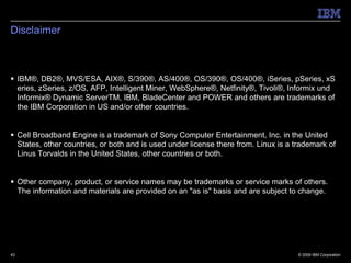 Disclaimer



 IBM®, DB2®, MVS/ESA, AIX®, S/390®, AS/400®, OS/390®, OS/400®, iSeries, pSeries, xS
  eries, zSeries, z/OS, AFP, Intelligent Miner, WebSphere®, Netfinity®, Tivoli®, Informix und
  Informix® Dynamic ServerTM, IBM, BladeCenter and POWER and others are trademarks of
  the IBM Corporation in US and/or other countries.


 Cell Broadband Engine is a trademark of Sony Computer Entertainment, Inc. in the United
  States, other countries, or both and is used under license there from. Linux is a trademark of
  Linus Torvalds in the United States, other countries or both.


 Other company, product, or service names may be trademarks or service marks of others.
  The information and materials are provided on an "as is" basis and are subject to change.




43                                                                                   © 2009 IBM Corporation
 
