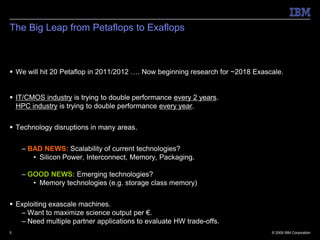 The Big Leap from Petaflops to Exaflops



 We will hit 20 Petaflop in 2011/2012 …. Now beginning research for ~2018 Exascale.


 IT/CMOS industry is trying to double performance every 2 years.
  HPC industry is trying to double performance every year.


 Technology disruptions in many areas.


    – BAD NEWS: Scalability of current technologies?
       • Silicon Power, Interconnect, Memory, Packaging.

    – GOOD NEWS: Emerging technologies?
       • Memory technologies (e.g. storage class memory)


 Exploiting exascale machines.
   – Want to maximize science output per €.
   – Need multiple partner applications to evaluate HW trade-offs.
5                                                                               © 2009 IBM Corporation
 