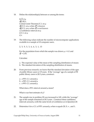 18. Define the relationship(s) between or among the terms:
E( x )/µ
α/df/t
Central Limit Theorem/C.I. on µ
α/C.I. on µ when σ is known
α/C.I. on µ when σ is not known
z/confidence interval on µ
t/C.I. on µ
t/z
19. The following values indicate the number of microcomputer applications
available to a sample of 10 computer users.
2, 5, 9, 5, 3, 6, 6, 3, 1, 13
For the population from which the sample was drawn, µ = 4.1 and
σ = 2.93.
Calculate:
a. The expected value of the mean of the sampling distribution of means
b. The standard deviation of the sampling distribution of means.
20. From previous research, we know that the standard deviation of the ages
of public library users is 3.9 years. If the "average" age of a sample of 90
public library users is 20.3 years, construct:
a. a 95% C.I. around µ
b. a 90% C.I. around µ
c. a 99% C.I. around µ.
What does a 95% interval around µ mean?
What is our best estimate of µ?
21. The sample size in problem 20 was increased to 145, while the "average"
age of the sample remained at 20.3 years. Construct three confidence
intervals around µ with the same levels of confidence as in Question 20.
22. Determine t for a C.I. of 95% around µ when n equals 20, 9, ∞ , and 1.
Copyright Philip Doty, University of Texas at Austin, August 2004 11
 