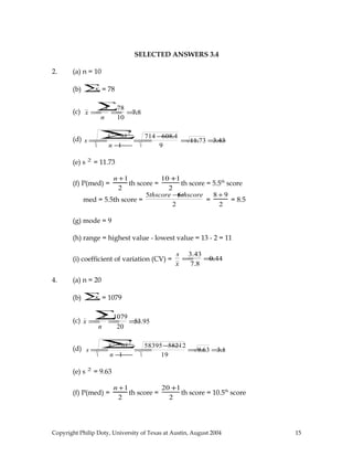 SELECTED ANSWERS 3.4
2. (a) n = 10
(b) x∑= 78
(c) x =
x∑
n
=
78
10
=7.8
(d) s =
x2
∑−nx2
n −1
=
714 −608.4
9
=11.73 =3.43
(e) s 2
= 11.73
(f) P(med) =
n +1
2
th score =
10 +1
2
th score = 5.5th
score
med = 5.5th score =
5thscore +6thscore
2
=
8 + 9
2
= 8.5
(g) mode = 9
(h) range = highest value - lowest value = 13 - 2 = 11
(i) coefficient of variation (CV) =
s
x
=
3.43
7.8
=0.44
4. (a) n = 20
(b) x∑= 1079
(c) x =
x∑
n
=
1079
20
=53.95
(d) s =
x 2
∑−nx 2
n −1
=
58395−58212
19
=9.63 =3.1
(e) s 2
= 9.63
(f) P(med) =
n +1
2
th score =
20 +1
2
th score = 10.5th
score
Copyright Philip Doty, University of Texas at Austin, August 2004 15
 