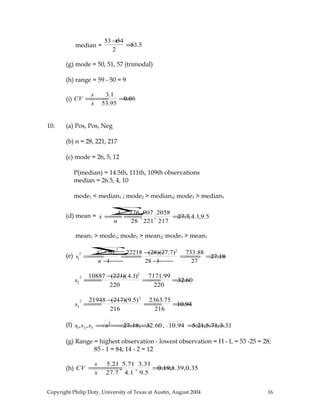 median =
53 +54
2
=53.5
(g) mode = 50, 51, 57 (trimodal)
(h) range = 59 - 50 = 9
(i) CV =
s
x
=
3.1
53.95
=0.06
10. (a) Pos, Pos, Neg
(b) n = 28, 221, 217
(c) mode = 26, 5, 12
P(median) = 14.5th, 111th, 109th observations
median = 26.5, 4, 10
mode1 < median1 ; mode2 > median2; mode3 > median3
(d) mean = x =
x∑
n
=
776
28
;
907
221
;
2058
217
=27.7,4.1,9.5
mean1 > mode1; mode2 > mean2; mode3 > mean3
(e) s1
2
=
x2
∑−nx 2
n −1
=
22218 −(28)(27.7)2
28 −1
=
733.88
27
=27.18
s2
2
=
10887 −(221)(4.1)2
220
=
7171.99
220
=32.60
s3
2
=
21948 −(217)(9.5)2
216
=
2363.75
216
=10.94
(f) s1,s2,s3 =s2
=27.18, 32.60, 10.94 =5.21,5.71,3.31
(g) Range = highest observation - lowest observation = H - L = 53 -25 = 28;
85 - 1 = 84; 14 - 2 = 12
(h) CV =
s
x
=
5.21
27.7
,
5.71
4.1
,
3.31
9.5
=0.19,1.39,0.35
Copyright Philip Doty, University of Texas at Austin, August 2004 16
 