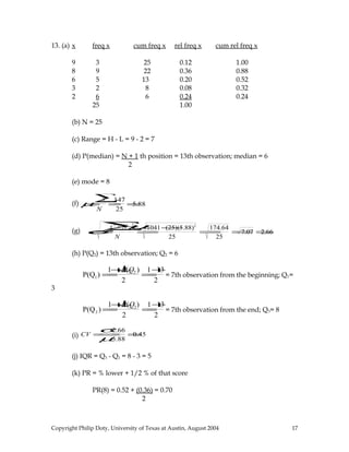 13. (a) x freq x cum freq x rel freq x cum rel freq x
9 3 25 0.12 1.00
8 9 22 0.36 0.88
6 5 13 0.20 0.52
3 2 8 0.08 0.32
2 6 6 0.24 0.24
25 1.00
(b) N = 25
(c) Range = H - L = 9 - 2 = 7
(d) P(median) = N + 1 th position = 13th observation; median = 6
2
(e) mode = 8
(f) µ=
x∑
N
=
147
25
=5.88
(g) σ=
x 2
∑−Nµ2
N
=
1041−(25)(5.88)2
25
=
174.64
25
=7.07 =2.66
(h) P(Q2) = 13th observation; Q2 = 6
P(Q1) =
1+↓P(Q2 )
2
=
1+13
2
= 7th observation from the beginning; Q1=
3
P(Q3 ) =
1+↓P(Q2)
2
=
1+13
2
= 7th observation from the end; Q3= 8
(i) CV =
σ
µ
=
2.66
5.88
=0.45
(j) IQR = Q3 - Q1 = 8 - 3 = 5
(k) PR = % lower + 1/2 % of that score
PR(8) = 0.52 + (0.36) = 0.70
2
Copyright Philip Doty, University of Texas at Austin, August 2004 17
 