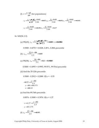 (l) z =
x −µ
σ
(for populations)
z6 =
x −µ
σ
=
6 −5.88
2.66
=0.05;z8 =
8 −5.88
2.66
=0.80;z2 =
2 −5.88
2.66
=−1.46
z3 =
3−5.88
2.66
=−1.08;z9 =
9 −5.88
2.66
=1.17
16. ND(50, 2.5)
(a) PR(45); z45 =
x −µ
σ=
45 −50
2.5
=−2.00 ⇒−0.4772
0.5000 - 0.4772 = 0.0228, 2.28%, 2.28th percentile
(b) z52.6 =
52.6 −50
2.5
=1.04
(c) PR(58); z58 =
58 −50
2.5
=3.2 ⇒0.4993
0.5000 + 0.4993 = 0.9993, 99.93%, 99.93rd percentile
(d) find the 29.12th percentile
0.5000 - 0.2912 = 0.2088 ⇒z = - 0.55
−0.55 =
x −50
2.5
x −50 =−1.375
x =48.63
(e) find the 89.74th percentile
0.8974 - 0.5000 = 0.3974 ⇒z = 1.27
z =1.27 =
x −50
2.5
x =53.175
(f) z45 =
45 −50
2.5
=−2.00
Copyright Philip Doty, University of Texas at Austin, August 2004 19
 