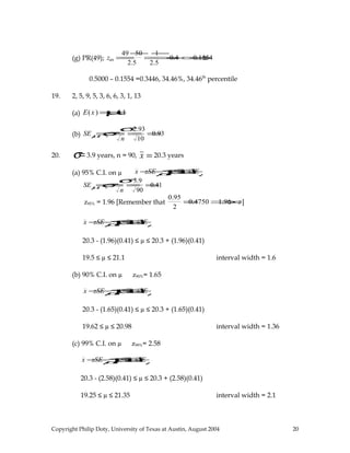 (g) PR(49); z49 =
49 −50
2.5
=
−1
2.5
=−0.4 ⇒−0.1554
0.5000 – 0.1554 =0.3446, 34.46%, 34.46th
percentile
19. 2, 5, 9, 5, 3, 6, 6, 3, 1, 13
(a) E(x) =µ=4.1
(b) SEµ=σx =
σ
n
=
2.93
10
=0.93
20. σ=3.9 years, n = 90, x =20.3 years
(a) 95% C.I. on µ x −zSEµ≤µ≤x +zSEµ
SEµ=σx =
σ
n
=
3.9
90
=0.41
z95% = 1.96 [Remember that
0.95
2
=0.4750⇒1.96 =z]
x −zSEµ≤µ≤x +zSEµ
20.3 - (1.96)(0.41) ≤ µ ≤ 20.3 + (1.96)(0.41)
19.5 ≤ µ ≤ 21.1 interval width = 1.6
(b) 90% C.I. on µ z90%= 1.65
x −zSEµ≤µ≤x +zSEµ
20.3 - (1.65)(0.41) ≤ µ ≤ 20.3 + (1.65)(0.41)
19.62 ≤ µ ≤ 20.98 interval width = 1.36
(c) 99% C.I. on µ z99%= 2.58
x −zSEµ≤µ≤x +zSEµ
20.3 - (2.58)(0.41) ≤ µ ≤ 20.3 + (2.58)(0.41)
19.25 ≤ µ ≤ 21.35 interval width = 2.1
Copyright Philip Doty, University of Texas at Austin, August 2004 20
 