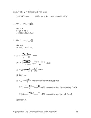 21. N = 145, x = 20.3 years, σ = 3.9 years
(a) 95% C.I. on µ 19.67 ≤ µ ≤ 20.93 interval width = 1.26
22. 95% C.I. on µ, ∴α=0.05
df = n - 1
n = 20, 9, ∞, 1
t = 2.093, 2.306, 1.960, ?
23. 99% C.I. on µ, ∴α=0.01
df = n - 1
t = 2.861, 3.355, 2.576, ?
24. (a) x =
x∑
n
=
1844
49
=37.63
(b) s =
x2
∑−nx2
n −1
=
70048 −69385
48
=3.72
(c) SEµ=σx =
s
n −1
=
3.72
6.93
=0.537
(d) E(x ) =µ
(e) P(Q2 ) =
n +1
2
th position = 25th
observation; Q2 = 36
P(Q1) =
1+↓P(Q2 )
2
=
1+25
2
= 13th observation from the beginning; Q1= 34
P(Q3 ) =
1+↓P(Q2)
2
=
1+25
2
= 13th observation from the end; Q3= 42
(f) mode = 34
Copyright Philip Doty, University of Texas at Austin, August 2004 22
 