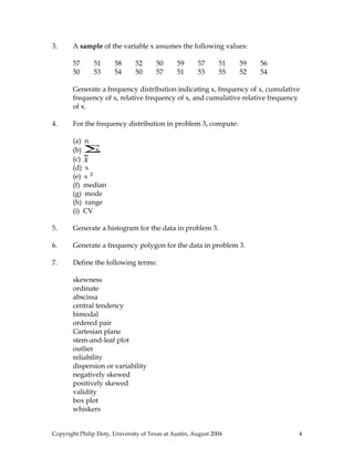 3. A sample of the variable x assumes the following values:
57 51 58 52 50 59 57 51 59 56
50 53 54 50 57 51 53 55 52 54
Generate a frequency distribution indicating x, frequency of x, cumulative
frequency of x, relative frequency of x, and cumulative relative frequency
of x.
4. For the frequency distribution in problem 3, compute:
(a) n
(b) x∑
(c) x
(d) s
(e) s 2
(f) median
(g) mode
(h) range
(i) CV
5. Generate a histogram for the data in problem 3.
6. Generate a frequency polygon for the data in problem 3.
7. Define the following terms:
skewness
ordinate
abscissa
central tendency
bimodal
ordered pair
Cartesian plane
stem-and-leaf plot
outlier
reliability
dispersion or variability
negatively skewed
positively skewed
validity
box plot
whiskers
Copyright Philip Doty, University of Texas at Austin, August 2004 4
 